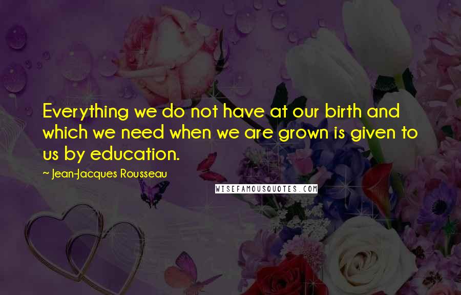 Jean-Jacques Rousseau Quotes: Everything we do not have at our birth and which we need when we are grown is given to us by education.