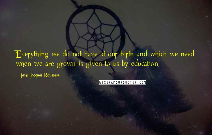 Jean-Jacques Rousseau Quotes: Everything we do not have at our birth and which we need when we are grown is given to us by education.