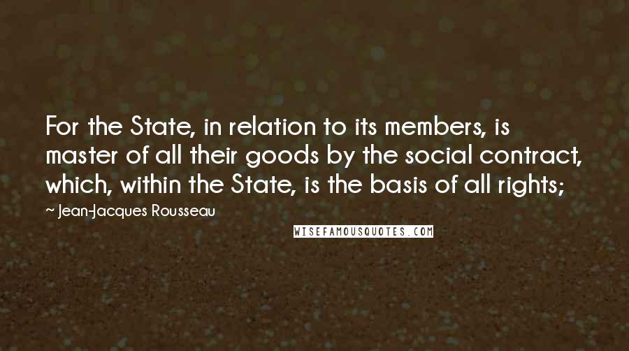 Jean-Jacques Rousseau Quotes: For the State, in relation to its members, is master of all their goods by the social contract, which, within the State, is the basis of all rights;