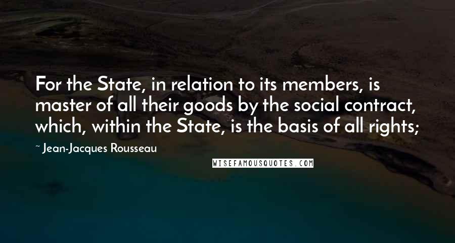 Jean-Jacques Rousseau Quotes: For the State, in relation to its members, is master of all their goods by the social contract, which, within the State, is the basis of all rights;
