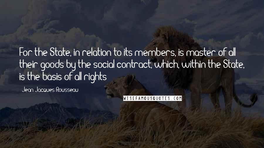 Jean-Jacques Rousseau Quotes: For the State, in relation to its members, is master of all their goods by the social contract, which, within the State, is the basis of all rights;