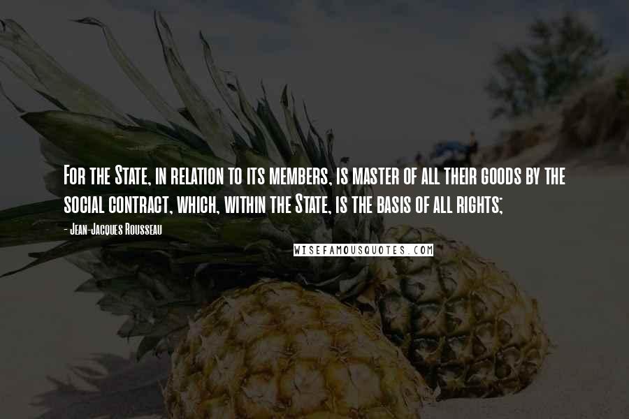 Jean-Jacques Rousseau Quotes: For the State, in relation to its members, is master of all their goods by the social contract, which, within the State, is the basis of all rights;