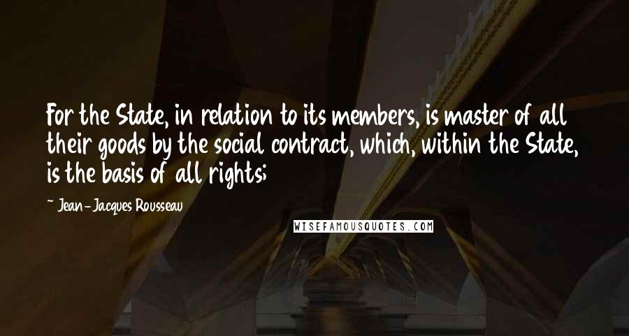 Jean-Jacques Rousseau Quotes: For the State, in relation to its members, is master of all their goods by the social contract, which, within the State, is the basis of all rights;