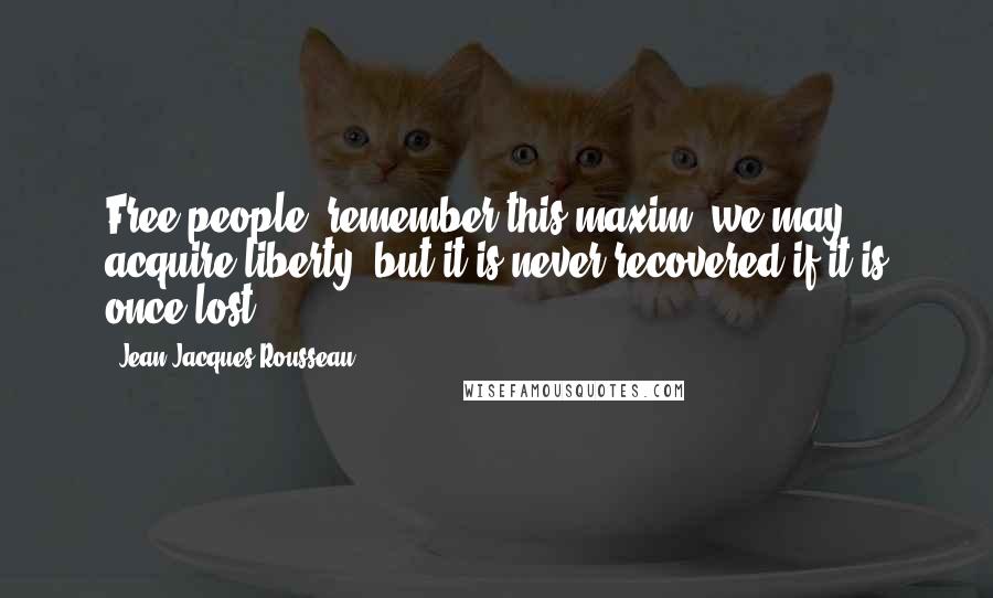 Jean-Jacques Rousseau Quotes: Free people, remember this maxim: we may acquire liberty, but it is never recovered if it is once lost.