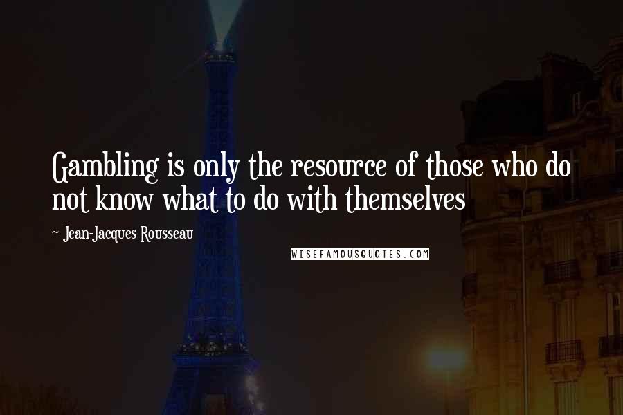 Jean-Jacques Rousseau Quotes: Gambling is only the resource of those who do not know what to do with themselves
