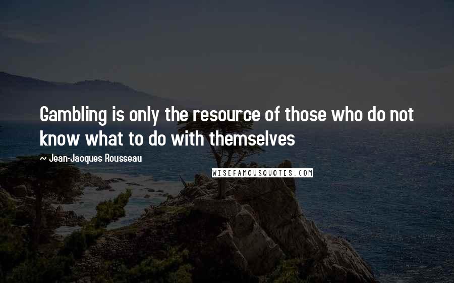 Jean-Jacques Rousseau Quotes: Gambling is only the resource of those who do not know what to do with themselves