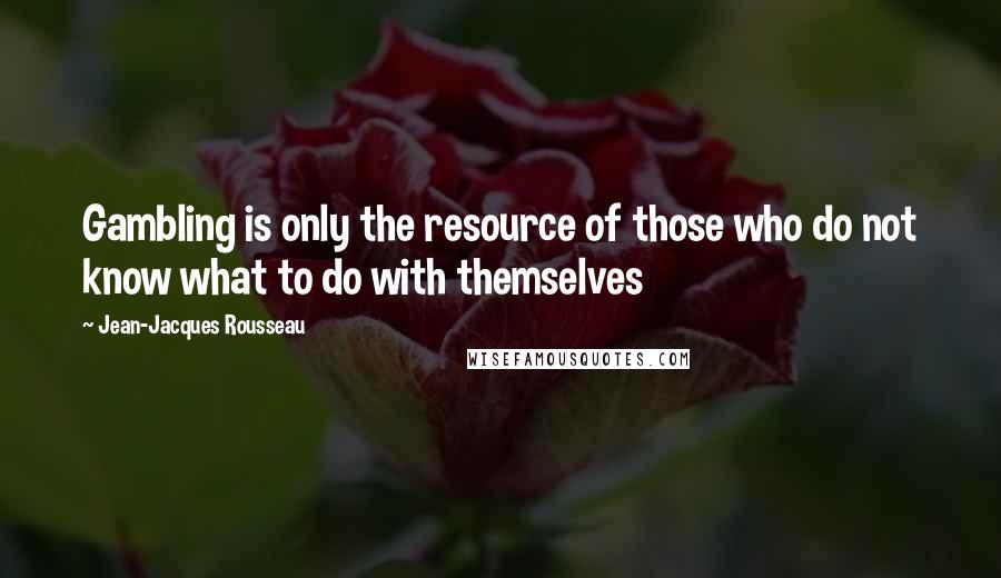 Jean-Jacques Rousseau Quotes: Gambling is only the resource of those who do not know what to do with themselves