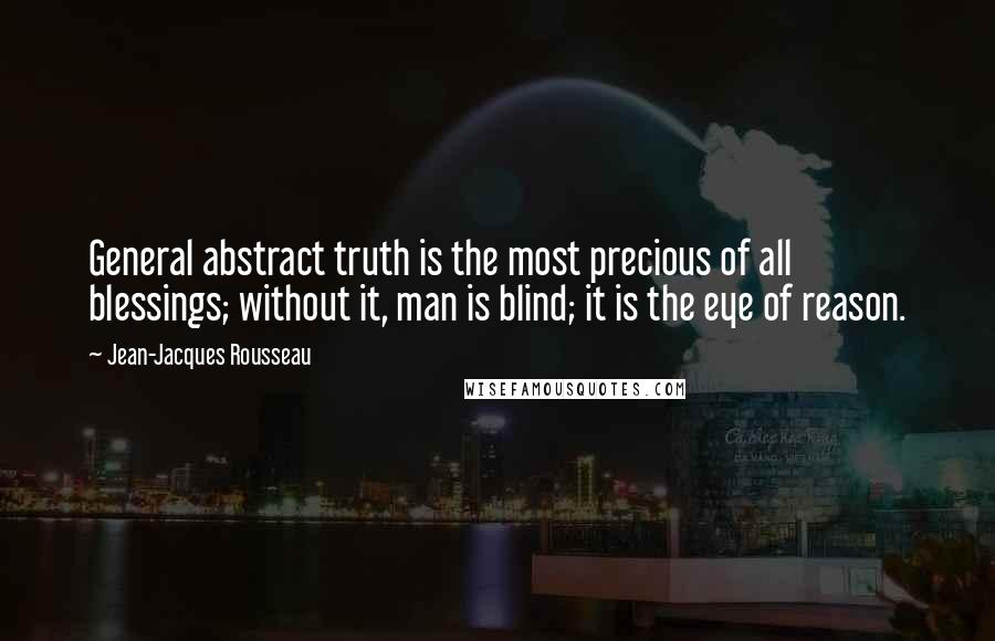 Jean-Jacques Rousseau Quotes: General abstract truth is the most precious of all blessings; without it, man is blind; it is the eye of reason.