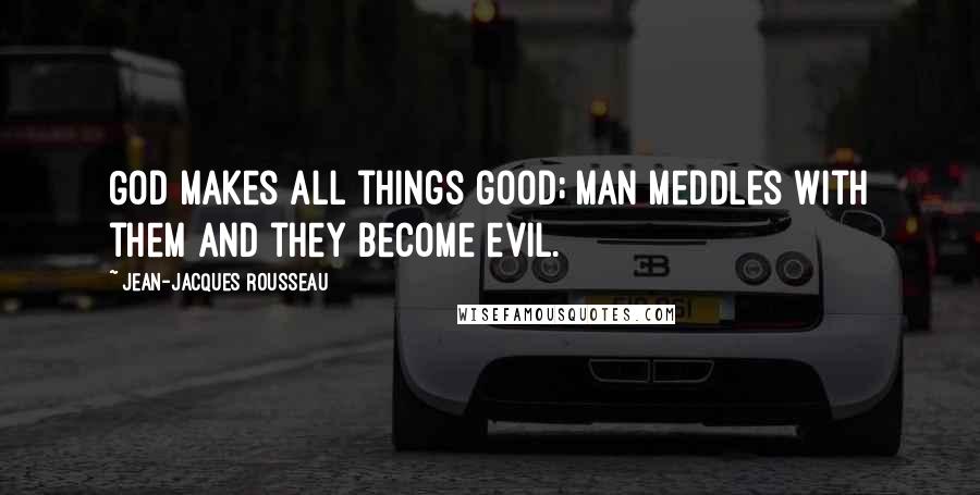 Jean-Jacques Rousseau Quotes: God makes all things good; man meddles with them and they become evil.