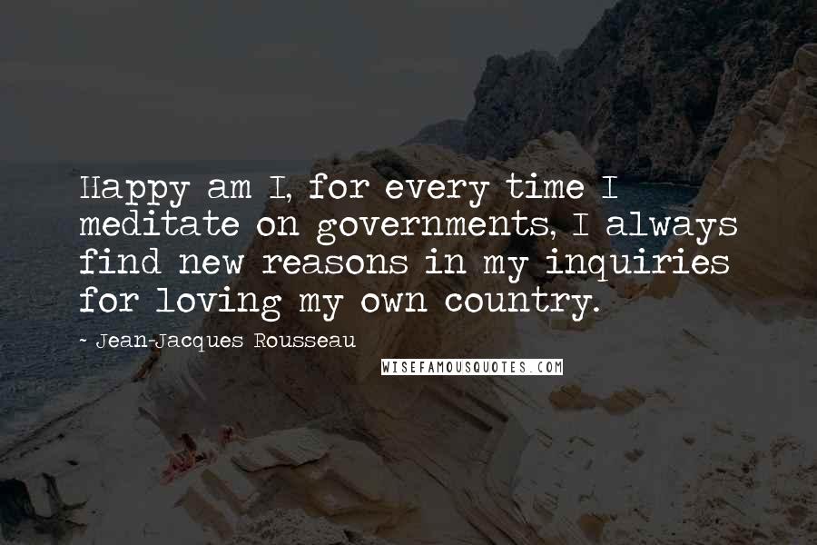 Jean-Jacques Rousseau Quotes: Happy am I, for every time I meditate on governments, I always find new reasons in my inquiries for loving my own country.