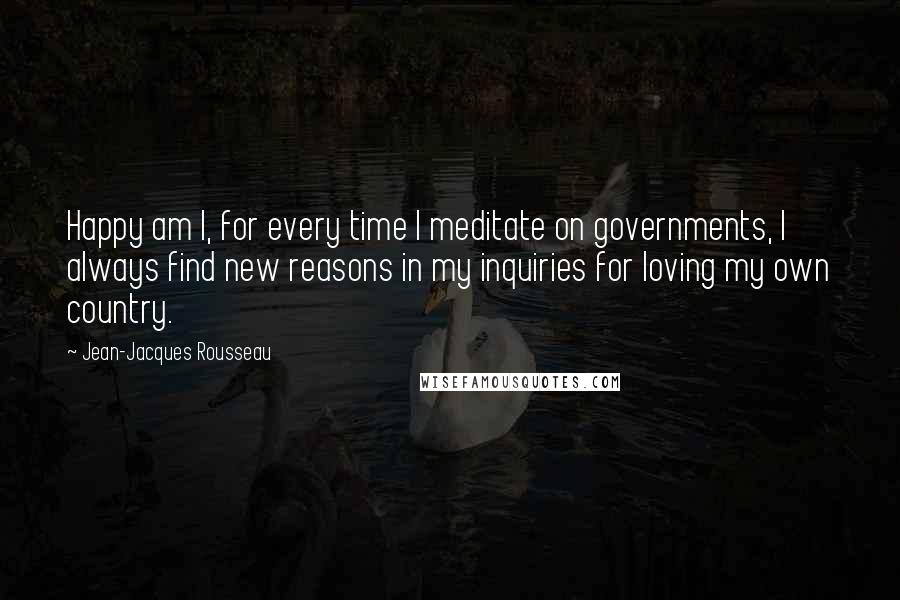 Jean-Jacques Rousseau Quotes: Happy am I, for every time I meditate on governments, I always find new reasons in my inquiries for loving my own country.