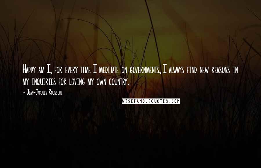 Jean-Jacques Rousseau Quotes: Happy am I, for every time I meditate on governments, I always find new reasons in my inquiries for loving my own country.