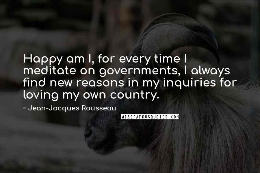 Jean-Jacques Rousseau Quotes: Happy am I, for every time I meditate on governments, I always find new reasons in my inquiries for loving my own country.