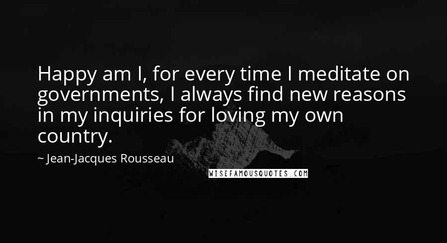 Jean-Jacques Rousseau Quotes: Happy am I, for every time I meditate on governments, I always find new reasons in my inquiries for loving my own country.