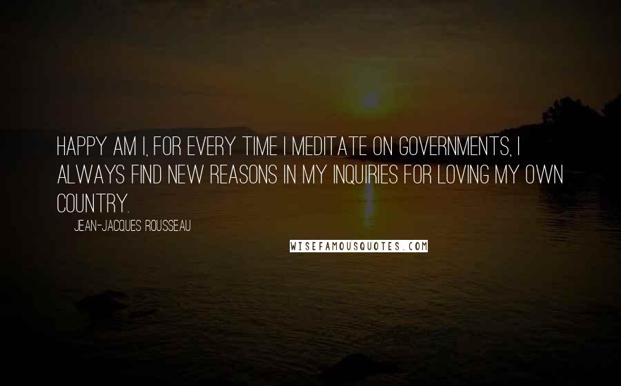 Jean-Jacques Rousseau Quotes: Happy am I, for every time I meditate on governments, I always find new reasons in my inquiries for loving my own country.