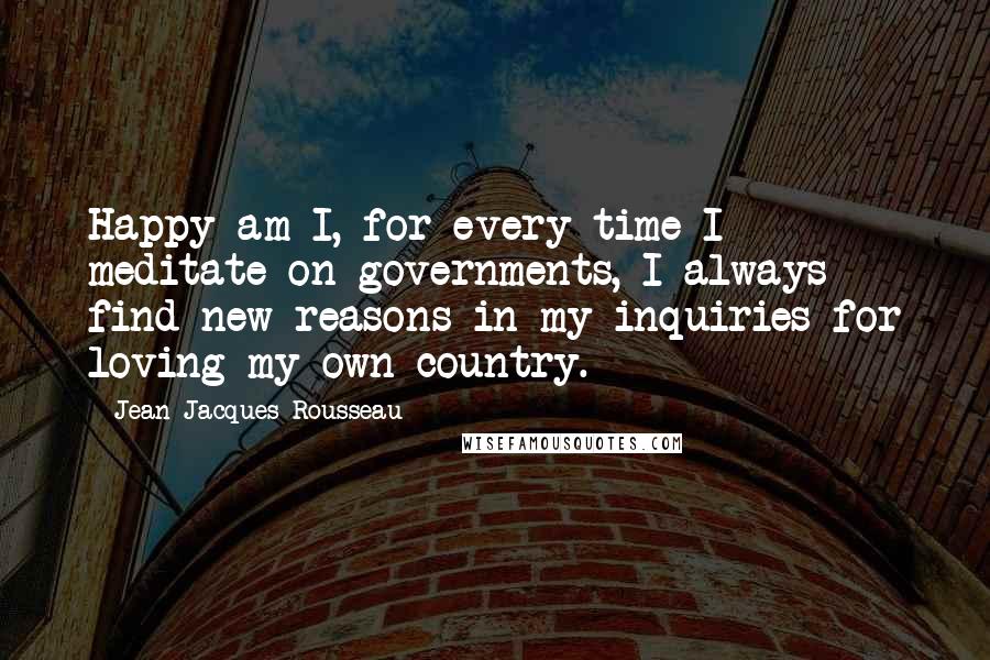 Jean-Jacques Rousseau Quotes: Happy am I, for every time I meditate on governments, I always find new reasons in my inquiries for loving my own country.