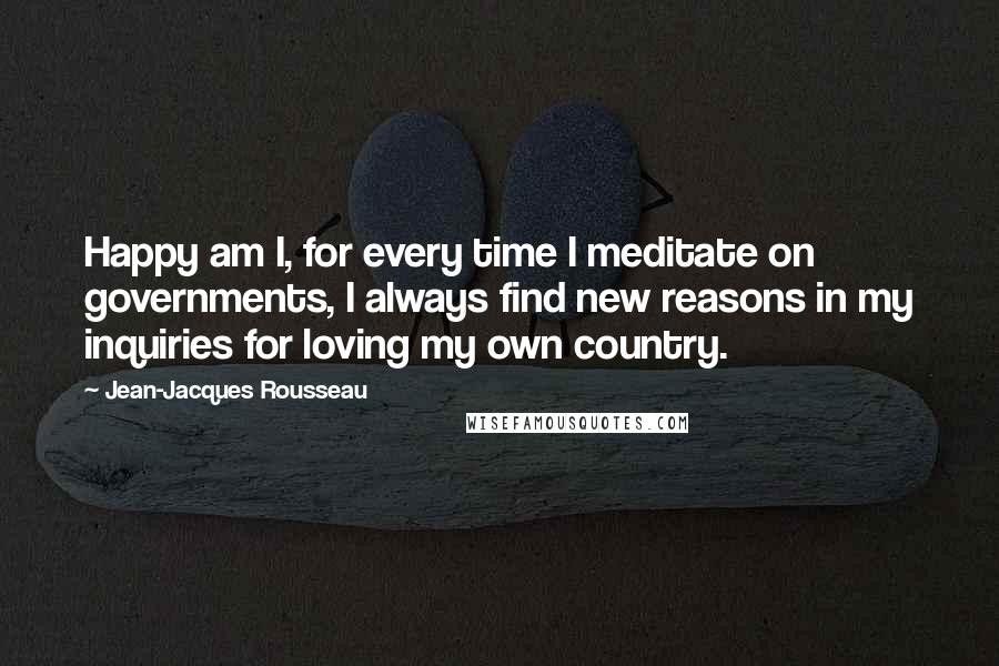 Jean-Jacques Rousseau Quotes: Happy am I, for every time I meditate on governments, I always find new reasons in my inquiries for loving my own country.