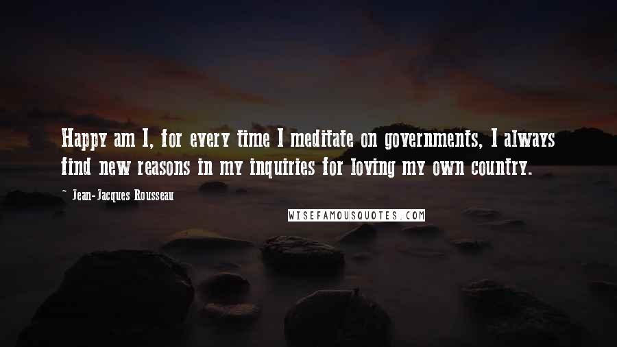 Jean-Jacques Rousseau Quotes: Happy am I, for every time I meditate on governments, I always find new reasons in my inquiries for loving my own country.