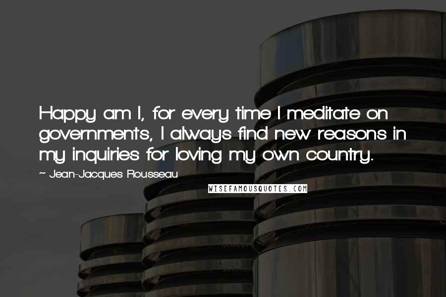 Jean-Jacques Rousseau Quotes: Happy am I, for every time I meditate on governments, I always find new reasons in my inquiries for loving my own country.