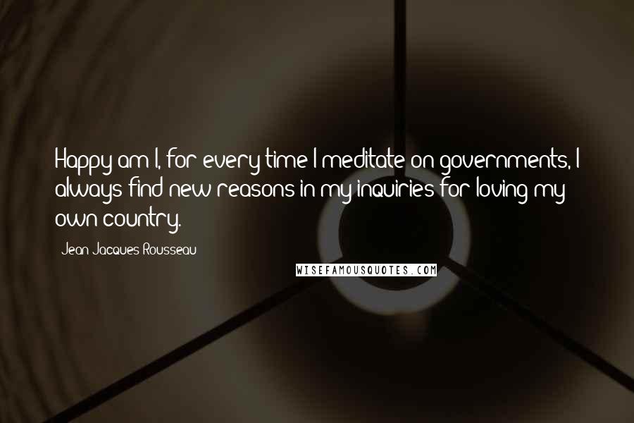 Jean-Jacques Rousseau Quotes: Happy am I, for every time I meditate on governments, I always find new reasons in my inquiries for loving my own country.