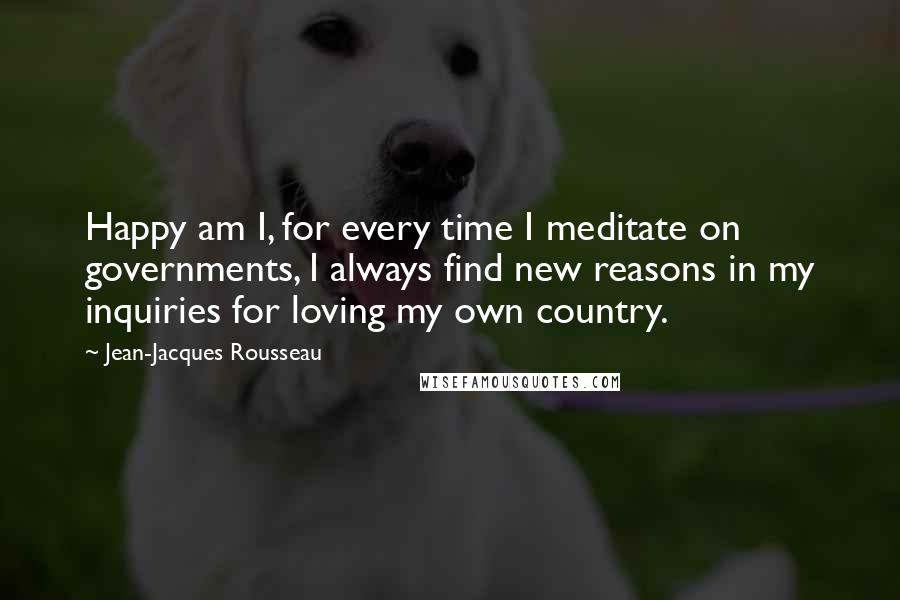 Jean-Jacques Rousseau Quotes: Happy am I, for every time I meditate on governments, I always find new reasons in my inquiries for loving my own country.