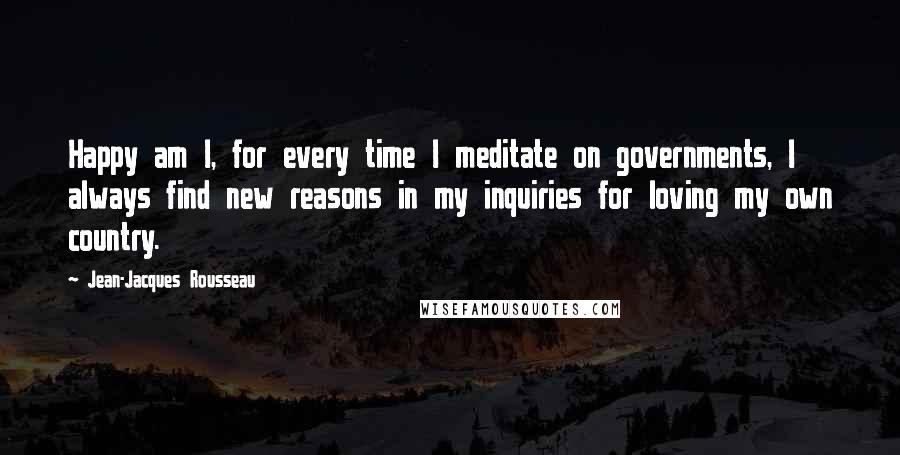 Jean-Jacques Rousseau Quotes: Happy am I, for every time I meditate on governments, I always find new reasons in my inquiries for loving my own country.