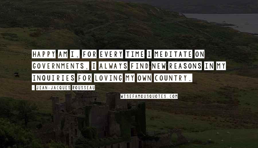 Jean-Jacques Rousseau Quotes: Happy am I, for every time I meditate on governments, I always find new reasons in my inquiries for loving my own country.