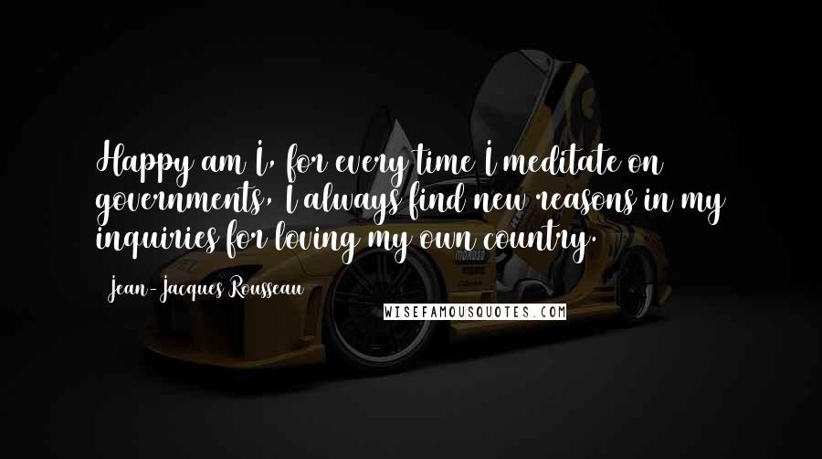 Jean-Jacques Rousseau Quotes: Happy am I, for every time I meditate on governments, I always find new reasons in my inquiries for loving my own country.