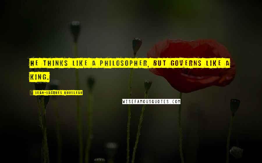 Jean-Jacques Rousseau Quotes: He thinks like a philosopher, but governs like a king.
