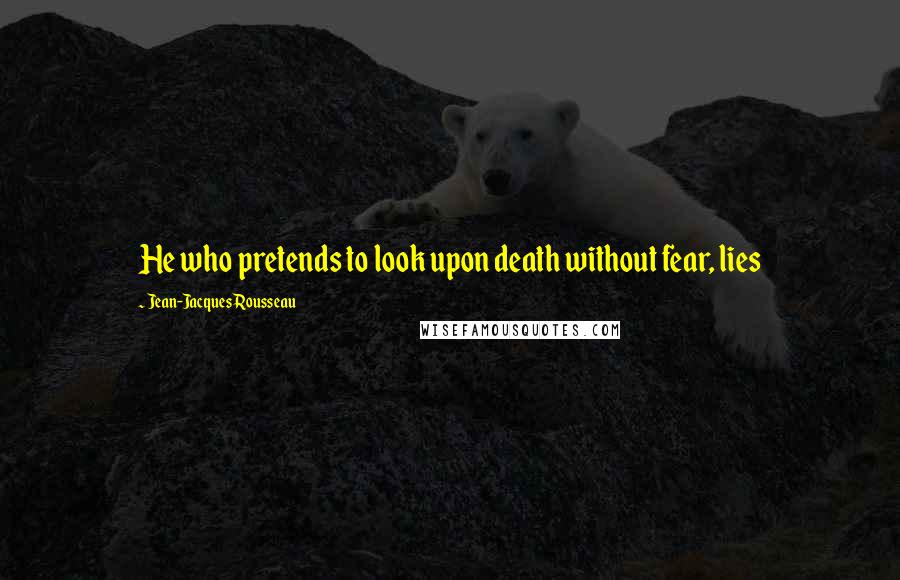 Jean-Jacques Rousseau Quotes: He who pretends to look upon death without fear, lies