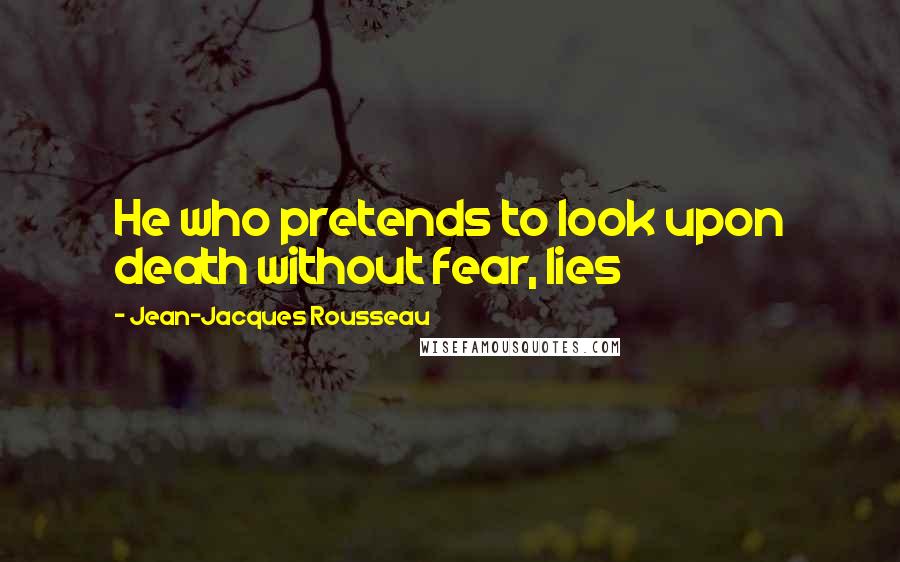 Jean-Jacques Rousseau Quotes: He who pretends to look upon death without fear, lies