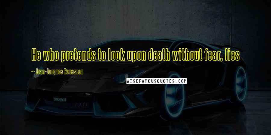 Jean-Jacques Rousseau Quotes: He who pretends to look upon death without fear, lies