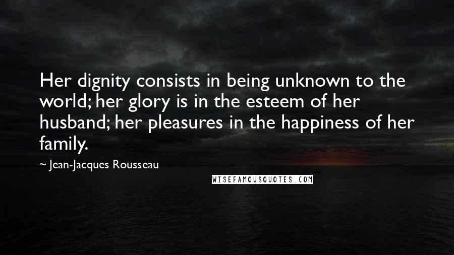 Jean-Jacques Rousseau Quotes: Her dignity consists in being unknown to the world; her glory is in the esteem of her husband; her pleasures in the happiness of her family.