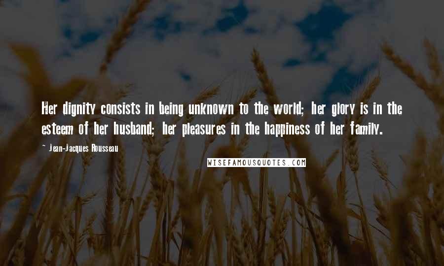 Jean-Jacques Rousseau Quotes: Her dignity consists in being unknown to the world; her glory is in the esteem of her husband; her pleasures in the happiness of her family.