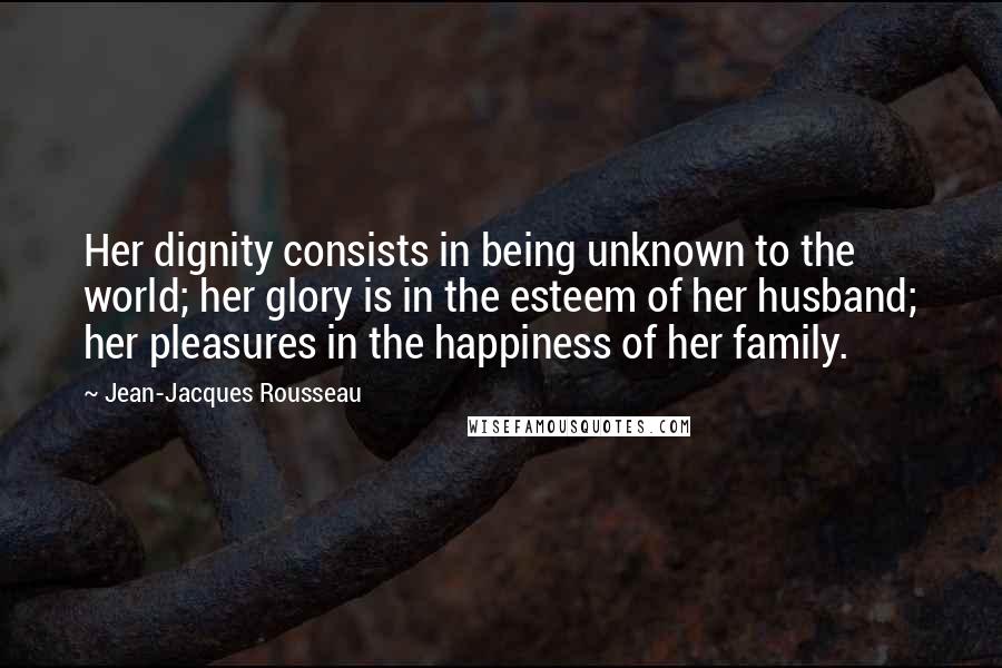 Jean-Jacques Rousseau Quotes: Her dignity consists in being unknown to the world; her glory is in the esteem of her husband; her pleasures in the happiness of her family.