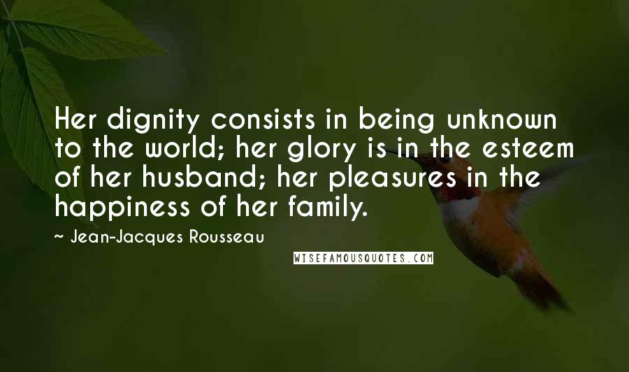 Jean-Jacques Rousseau Quotes: Her dignity consists in being unknown to the world; her glory is in the esteem of her husband; her pleasures in the happiness of her family.