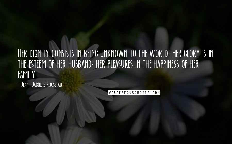 Jean-Jacques Rousseau Quotes: Her dignity consists in being unknown to the world; her glory is in the esteem of her husband; her pleasures in the happiness of her family.