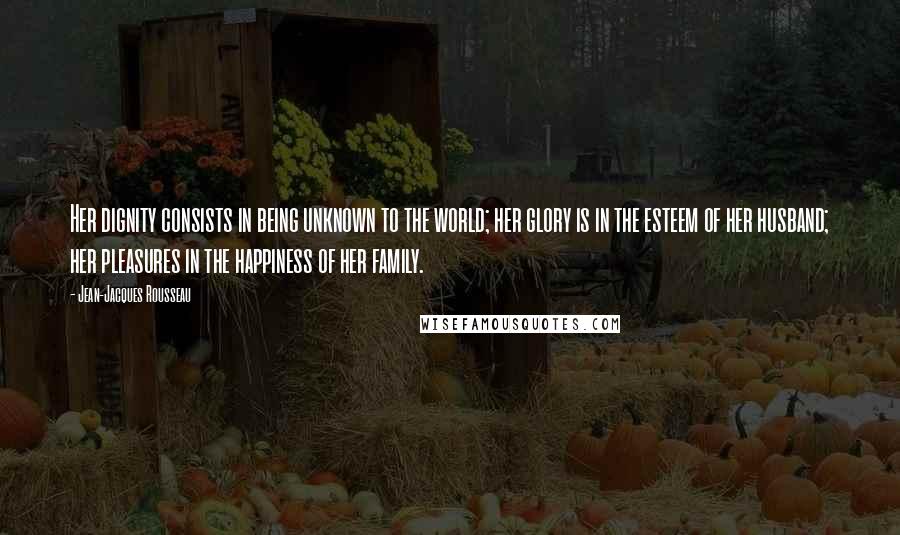 Jean-Jacques Rousseau Quotes: Her dignity consists in being unknown to the world; her glory is in the esteem of her husband; her pleasures in the happiness of her family.