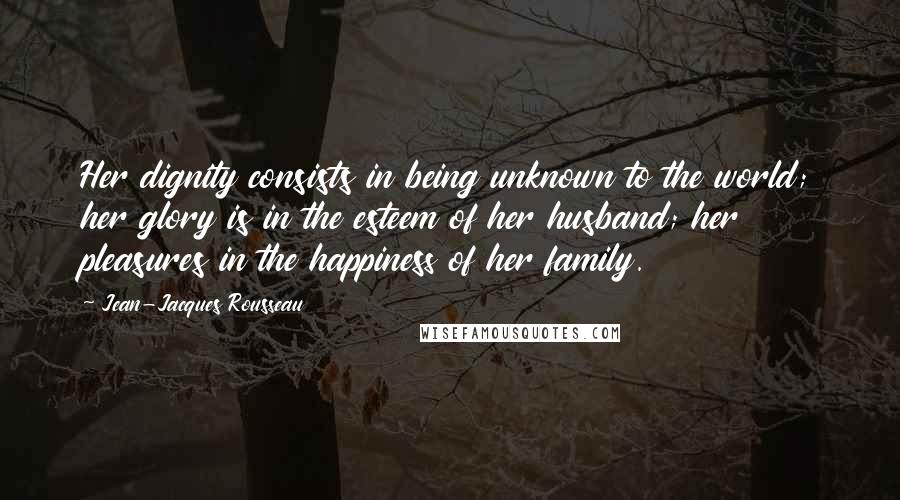 Jean-Jacques Rousseau Quotes: Her dignity consists in being unknown to the world; her glory is in the esteem of her husband; her pleasures in the happiness of her family.