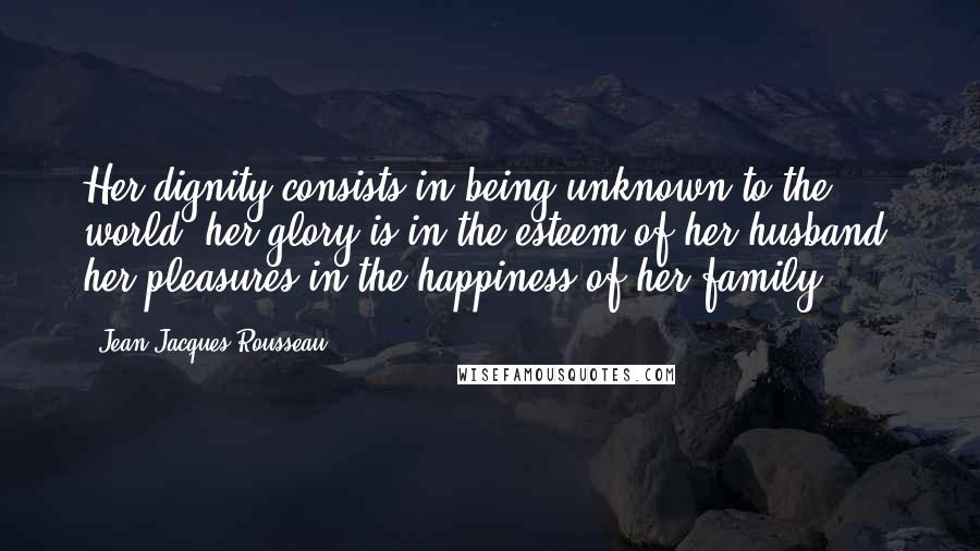 Jean-Jacques Rousseau Quotes: Her dignity consists in being unknown to the world; her glory is in the esteem of her husband; her pleasures in the happiness of her family.