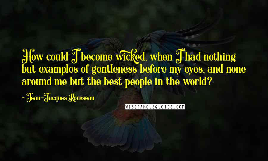 Jean-Jacques Rousseau Quotes: How could I become wicked, when I had nothing but examples of gentleness before my eyes, and none around me but the best people in the world?