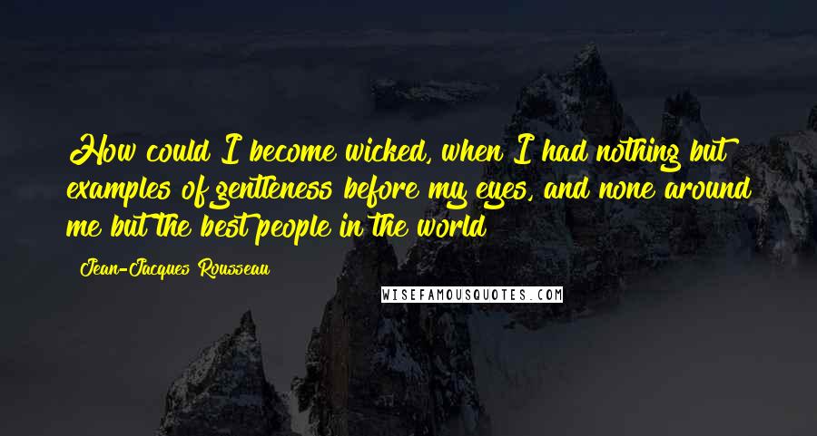 Jean-Jacques Rousseau Quotes: How could I become wicked, when I had nothing but examples of gentleness before my eyes, and none around me but the best people in the world?