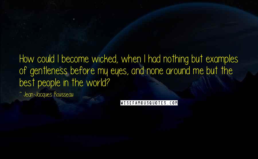 Jean-Jacques Rousseau Quotes: How could I become wicked, when I had nothing but examples of gentleness before my eyes, and none around me but the best people in the world?