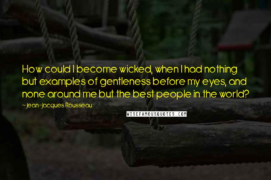 Jean-Jacques Rousseau Quotes: How could I become wicked, when I had nothing but examples of gentleness before my eyes, and none around me but the best people in the world?