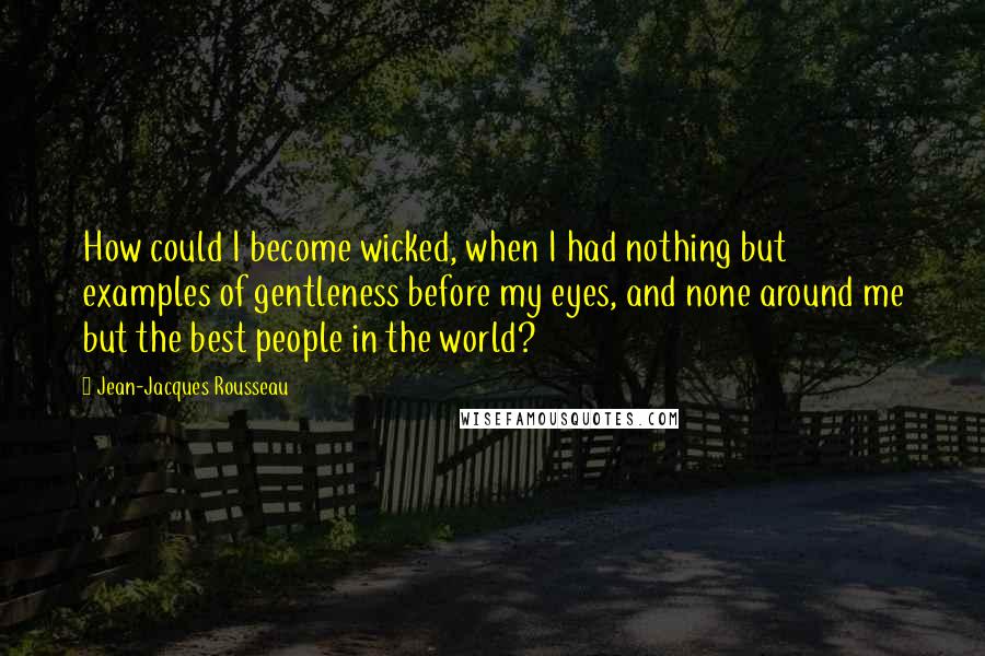 Jean-Jacques Rousseau Quotes: How could I become wicked, when I had nothing but examples of gentleness before my eyes, and none around me but the best people in the world?