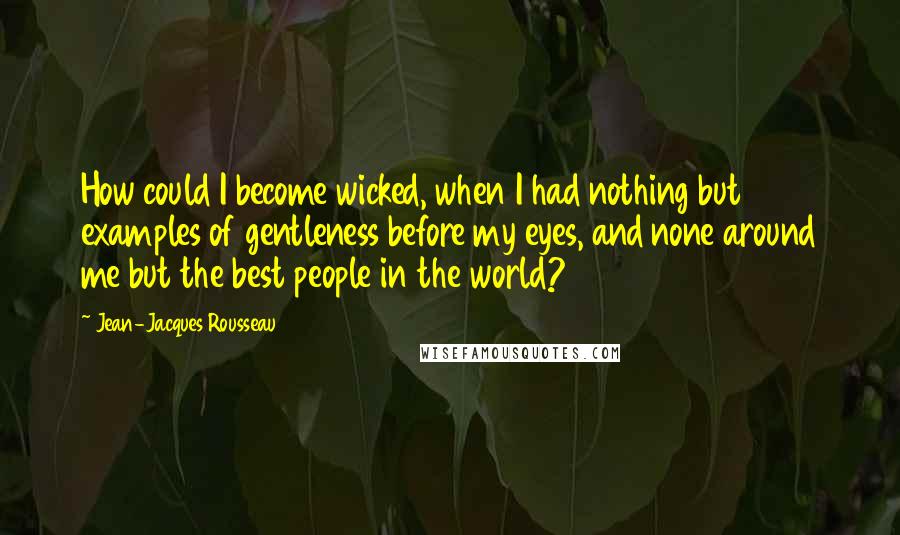 Jean-Jacques Rousseau Quotes: How could I become wicked, when I had nothing but examples of gentleness before my eyes, and none around me but the best people in the world?