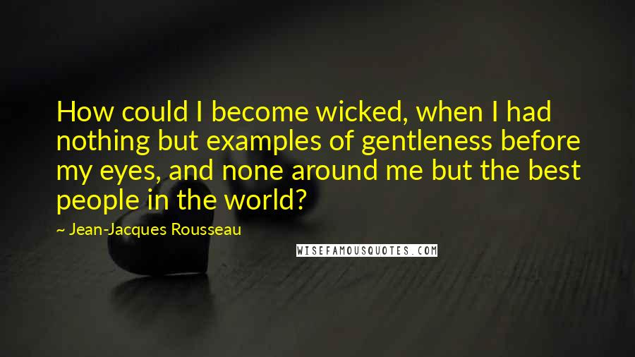 Jean-Jacques Rousseau Quotes: How could I become wicked, when I had nothing but examples of gentleness before my eyes, and none around me but the best people in the world?