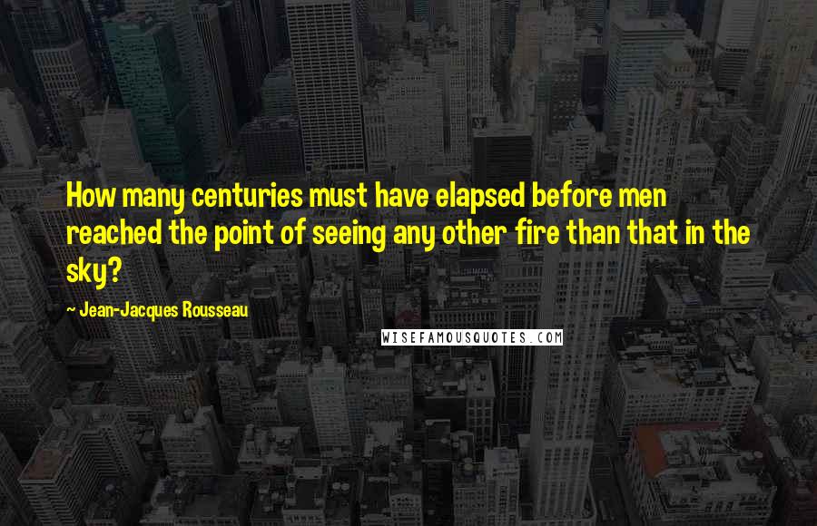 Jean-Jacques Rousseau Quotes: How many centuries must have elapsed before men reached the point of seeing any other fire than that in the sky?