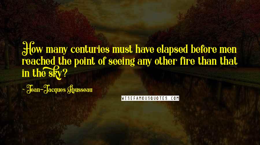 Jean-Jacques Rousseau Quotes: How many centuries must have elapsed before men reached the point of seeing any other fire than that in the sky?