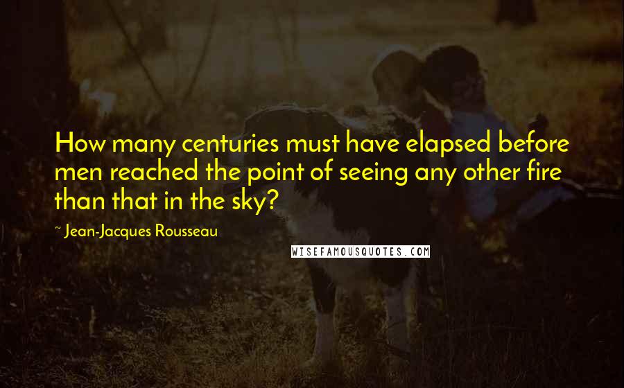 Jean-Jacques Rousseau Quotes: How many centuries must have elapsed before men reached the point of seeing any other fire than that in the sky?